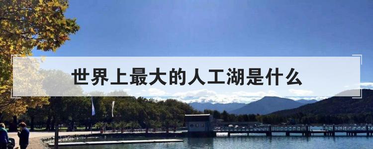 世界上最大的人工湖是什么